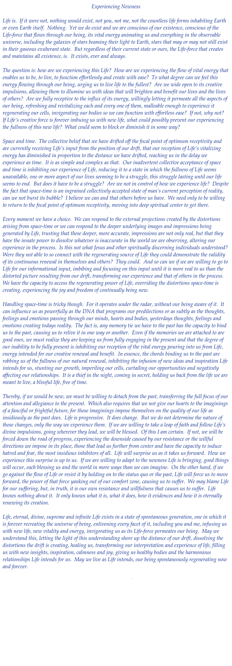 Experiencing Newness

Life is.  If it were not, nothing would exist, not you, not me, not the countless life forms inhabiting Earth or even Earth itself.  Nothing.  Yet we do exist and we are conscious of our existence, conscious of the Life-force that flows through our being, its vital energy animating us and everything in the observable universe, including the galaxies of stars beaming their light to Earth, stars that may or may not still exist in their gaseous exuberant state.  But regardless of their current state or ours, the Life-force that creates and maintains all existence, is.  It exists, ever and always.  

The question is: how are we experiencing this Life?  How are we experiencing the flow of vital energy that enables us to be, to live, to function effortlessly and create with ease?  To what degree can we feel this energy flowing through our being, urging us to live life to the fullest?  Are we wide open to its creative impulsions, allowing them to illumine us with ideas that will brighten and benefit our lives and the lives of others?  Are we fully receptive to the influx of its energy, willingly letting it permeate all the aspects of our being, refreshing and revitalizing each and every one of them, malleable enough to experience it regenerating our cells, invigorating our bodies so we can function with effortless ease?  If not, why not?  If Life’s creative force is forever imbuing us with new life, what could possibly prevent our experiencing the fullness of this new life?  What could seem to block or diminish it in some way?

Space and time.  The collective belief that we have drifted off the focal point of optimum receptivity and are currently receiving Life’s input from the position of our drift, that our reception of Life’s vitalizing energy has diminished in proportion to the distance we have drifted, reaching us in the delay we experience as time.  It is as simple and complex as that.  Our inadvertent collective acceptance of space and time is inhibiting our experience of Life, reducing it to a state in which the fullness of Life seems unavailable, one or more aspect of our lives seeming to be a struggle, this struggle lasting until our life seems to end.  But does it have to be a struggle?  Are we not in control of how we experience life?  Despite the fact that space-time is an ingrained collectively accepted state of man’s current perception of reality, can we not burst its bubble?  I believe we can and that others before us have.  We need only to be willing to return to the focal point of optimum receptivity, moving into deep spiritual center to get there.

Every moment we have a choice.  We can respond to the external projections created by the distortions arising from space-time or we can respond to the deeper underlying images and impressions being generated by Life, trusting that these deeper, more accurate, impressions are not only real, but that they have the innate power to dissolve whatever is inaccurate in the world we are observing, altering our experience in the process.  Is this not what Jesus and other spiritually discerning individuals understood?  Were they not able to so connect with the regenerating source of Life they could demonstrate the validity of its continuous renewal in themselves and others?  They could.  And so can we if we are willing to go to Life for our informational input, imbibing and focusing on this input until it is more real to us than the distorted picture resulting from our drift, transforming our experience and that of others in the process.  We have the capacity to access the regenerating power of Life, overriding the distortions space-time is creating, experiencing the joy and freedom of continually being new.

Handling space-time is tricky though.  For it operates under the radar, without our being aware of it.  It can influence us as powerfully as the DNA that programs our predilections or as subtly as the thoughts, feelings and emotions passing through our minds, hearts and bodies, yesterdays thoughts, feelings and emotions creating todays reality.  The fact is, any memory tie we have to the past has the capacity to bind us to the past, causing us to relive it in one way or another.  Even if the memories we are attached to are good ones, we must realize they are keeping us from fully engaging in the present and that the degree of our inability to be fully present is inhibiting our reception of the vital energy pouring into us from Life, energy intended for our creative renewal and benefit.  In essence, the chords binding us to the past are robbing us of the fullness of our natural renewal, inhibiting the infusion of new ideas and inspiration Life intends for us, stunting our growth, imperiling our cells, curtailing our opportunities and negatively affecting our relationships.  It is a thief in the night, coming in secret, holding us back from the life we are meant to live, a blissful life, free of time.

Thereby, if we would be new, we must be willing to detach from the past, transferring the full focus of our attention and allegiance to the present.  Which also requires that we not give our hearts to the imaginings of a fanciful or frightful future, for those imaginings impose themselves on the quality of our life as insidiously as the past does.  Life is progressive.  It does change.  But we do not determine the nature of those changes, only the way we experience them.  If we are willing to take a leap of faith and follow Life’s divine impulsions, going wherever they lead, we will be blessed.  Of this I am certain.  If not, we will be forced down the road of progress, experiencing the downside caused by our resistance or the willful directions we impose in its place, those that lead us further from center and have the capacity to induce hatred and fear, the most insidious inhibitors of all.  Life will surprise us as it takes us forward.  How we experience this surprise is up to us.  If we are willing to adapt to the newness Life is bringing, good things will occur, each blessing us and the world in more ways than we can imagine.  On the other hand, if we go against the flow of Life or resist it by holding on to the status quo or the past, Life will force us to move forward, the power of that force yanking out of our comfort zone, causing us to suffer.  We may blame Life for our suffering, but, in truth, it is our own resistance and willfulness that causes us to suffer.  Life knows nothing about it.  It only knows what it is, what it does, how it evidences and how it is eternally renewing its creation.  

Life, eternal, divine, supreme and infinite Life exists in a state of spontaneous generation, one in which it is forever recreating the universe of being, enlivening every facet of it, including you and me, infusing us with new life, new vitality and energy, invigorating us as its Life-force permeates our being.  May we understand this, letting the light of this understanding shore up the distance of our drift, dissolving the distortions the drift is creating, healing us, transforming our interpretation and experience of life, filling us with new insights, inspiration, calmness and joy, giving us healthy bodies and the harmonious relationships Life intends for us.  May we live as Life intends, our being spontaneously regenerating now and forever.

Download pdf










