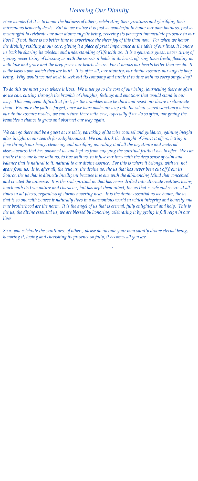 
Honoring Our Divinity

How wonderful it is to honor the holiness of others, celebrating their greatness and glorifying their miraculous heavenly deeds.  But do we realize it is just as wonderful to honor our own holiness, just as meaningful to celebrate our own divine angelic being, revering its powerful immaculate presence in our lives?  If not, there is no better time to experience the sheer joy of this than now.  For when we honor the divinity residing at our core, giving it a place of great importance at the table of our lives, it honors us back by sharing its wisdom and understanding of life with us.  It is a generous guest, never tiring of giving, never tiring of blessing us with the secrets it holds in its heart, offering them freely, flooding us with love and grace and the deep peace our hearts desire.  For it knows our hearts better than we do.  It is the basis upon which they are built.  It is, after all, our divinity, our divine essence, our angelic holy being.  Why would we not wish to seek out its company and invite it to dine with us every single day?   

To do this we must go to where it lives.  We must go to the core of our being, journeying there as often as we can, cutting through the bramble of thoughts, feelings and emotions that would stand in our way.  This may seem difficult at first, for the brambles may be thick and resist our desire to eliminate them.  But once the path is forged, once we have made our way into the silent sacred sanctuary where our divine essence resides, we can return there with ease, especially if we do so often, not giving the brambles a chance to grow and obstruct our way again.  

We can go there and be a guest at its table, partaking of its wise counsel and guidance, gaining insight after insight in our search for enlightenment.  We can drink the draught of Spirit it offers, letting it flow through our being, cleansing and purifying us, riding it of all the negativity and material obsessiveness that has poisoned us and kept us from enjoying the spiritual fruits it has to offer.  We can invite it to come home with us, to live with us, to infuse our lives with the deep sense of calm and balance that is natural to it, natural to our divine essence.  For this is where it belongs, with us, not apart from us.  It is, after all, the true us, the divine us, the us that has never been cut off from its Source, the us that is divinely intelligent because it is one with the all-knowing Mind that conceived and created the universe.  It is the real spiritual us that has never drifted into alternate realities, losing touch with its true nature and character, but has kept them intact, the us that is safe and secure at all times in all places, regardless of storms hovering near.  It is the divine essential us we honor, the us that is so one with Source it naturally lives in a harmonious world in which integrity and honesty and true brotherhood are the norm.  It is the angel of us that is eternal, fully enlightened and holy.  This is the us, the divine essential us, we are blessed by honoring, celebrating it by giving it full reign in our lives.

So as you celebrate the saintliness of others, please do include your own saintly divine eternal being, honoring it, loving and cherishing its presence so fully, it becomes all you are.

Download pdf

 Return to Healing Flows





    
