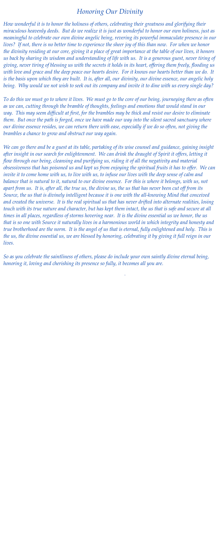 
Honoring Our Divinity

How wonderful it is to honor the holiness of others, celebrating their greatness and glorifying their miraculous heavenly deeds.  But do we realize it is just as wonderful to honor our own holiness, just as meaningful to celebrate our own divine angelic being, revering its powerful immaculate presence in our lives?  If not, there is no better time to experience the sheer joy of this than now.  For when we honor the divinity residing at our core, giving it a place of great importance at the table of our lives, it honors us back by sharing its wisdom and understanding of life with us.  It is a generous guest, never tiring of giving, never tiring of blessing us with the secrets it holds in its heart, offering them freely, flooding us with love and grace and the deep peace our hearts desire.  For it knows our hearts better than we do.  It is the basis upon which they are built.  It is, after all, our divinity, our divine essence, our angelic holy being.  Why would we not wish to seek out its company and invite it to dine with us every single day?   

To do this we must go to where it lives.  We must go to the core of our being, journeying there as often as we can, cutting through the bramble of thoughts, feelings and emotions that would stand in our way.  This may seem difficult at first, for the brambles may be thick and resist our desire to eliminate them.  But once the path is forged, once we have made our way into the silent sacred sanctuary where our divine essence resides, we can return there with ease, especially if we do so often, not giving the brambles a chance to grow and obstruct our way again.  

We can go there and be a guest at its table, partaking of its wise counsel and guidance, gaining insight after insight in our search for enlightenment.  We can drink the draught of Spirit it offers, letting it flow through our being, cleansing and purifying us, riding it of all the negativity and material obsessiveness that has poisoned us and kept us from enjoying the spiritual fruits it has to offer.  We can invite it to come home with us, to live with us, to infuse our lives with the deep sense of calm and balance that is natural to it, natural to our divine essence.  For this is where it belongs, with us, not apart from us.  It is, after all, the true us, the divine us, the us that has never been cut off from its Source, the us that is divinely intelligent because it is one with the all-knowing Mind that conceived and created the universe.  It is the real spiritual us that has never drifted into alternate realities, losing touch with its true nature and character, but has kept them intact, the us that is safe and secure at all times in all places, regardless of storms hovering near.  It is the divine essential us we honor, the us that is so one with Source it naturally lives in a harmonious world in which integrity and honesty and true brotherhood are the norm.  It is the angel of us that is eternal, fully enlightened and holy.  This is the us, the divine essential us, we are blessed by honoring, celebrating it by giving it full reign in our lives.

So as you celebrate the saintliness of others, please do include your own saintly divine eternal being, honoring it, loving and cherishing its presence so fully, it becomes all you are.

Download pdf

 Return to Healing Flows





    
