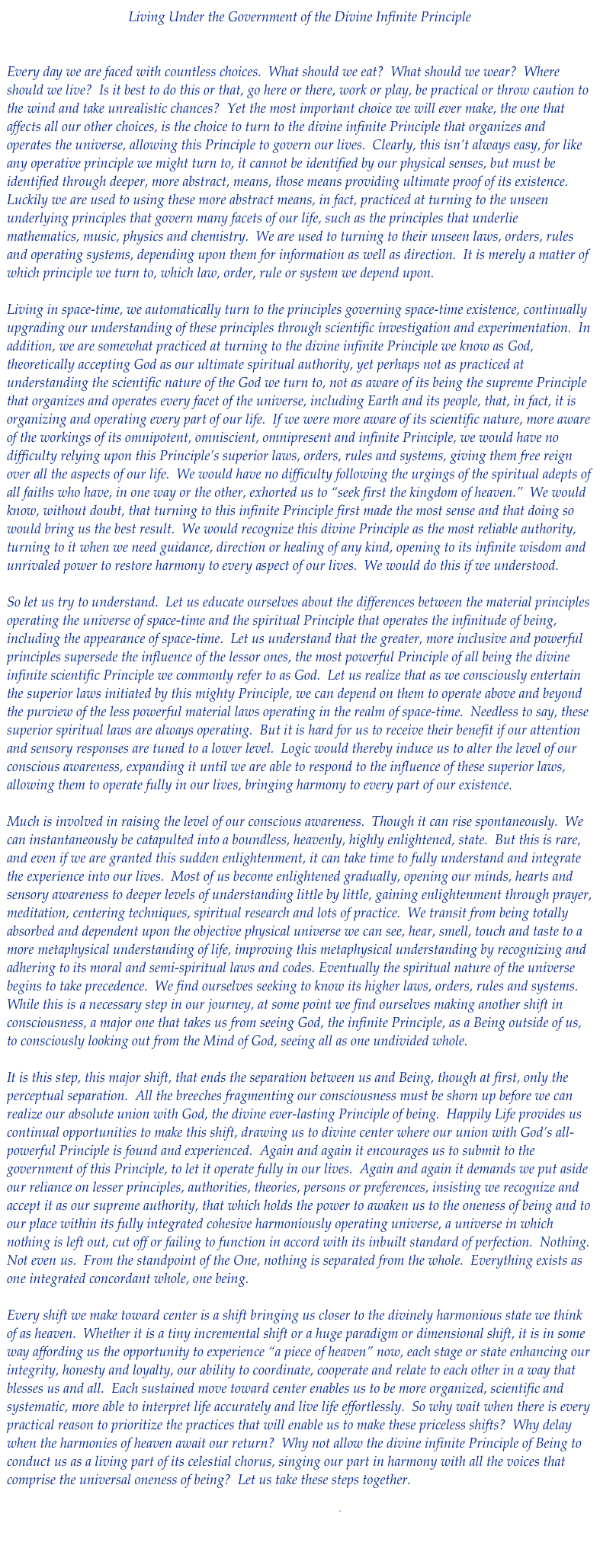 Living Under the Government of the Divine Infinite Principle


Every day we are faced with countless choices.  What should we eat?  What should we wear?  Where should we live?  Is it best to do this or that, go here or there, work or play, be practical or throw caution to the wind and take unrealistic chances?  Yet the most important choice we will ever make, the one that affects all our other choices, is the choice to turn to the divine infinite Principle that organizes and operates the universe, allowing this Principle to govern our lives.  Clearly, this isn’t always easy, for like any operative principle we might turn to, it cannot be identified by our physical senses, but must be identified through deeper, more abstract, means, those means providing ultimate proof of its existence.  Luckily we are used to using these more abstract means, in fact, practiced at turning to the unseen underlying principles that govern many facets of our life, such as the principles that underlie mathematics, music, physics and chemistry.  We are used to turning to their unseen laws, orders, rules and operating systems, depending upon them for information as well as direction.  It is merely a matter of which principle we turn to, which law, order, rule or system we depend upon.

Living in space-time, we automatically turn to the principles governing space-time existence, continually upgrading our understanding of these principles through scientific investigation and experimentation.  In addition, we are somewhat practiced at turning to the divine infinite Principle we know as God, theoretically accepting God as our ultimate spiritual authority, yet perhaps not as practiced at understanding the scientific nature of the God we turn to, not as aware of its being the supreme Principle that organizes and operates every facet of the universe, including Earth and its people, that, in fact, it is organizing and operating every part of our life.  If we were more aware of its scientific nature, more aware of the workings of its omnipotent, omniscient, omnipresent and infinite Principle, we would have no difficulty relying upon this Principle’s superior laws, orders, rules and systems, giving them free reign over all the aspects of our life.  We would have no difficulty following the urgings of the spiritual adepts of all faiths who have, in one way or the other, exhorted us to “seek first the kingdom of heaven.”  We would know, without doubt, that turning to this infinite Principle first made the most sense and that doing so would bring us the best result.  We would recognize this divine Principle as the most reliable authority, turning to it when we need guidance, direction or healing of any kind, opening to its infinite wisdom and unrivaled power to restore harmony to every aspect of our lives.  We would do this if we understood.

So let us try to understand.  Let us educate ourselves about the differences between the material principles operating the universe of space-time and the spiritual Principle that operates the infinitude of being, including the appearance of space-time.  Let us understand that the greater, more inclusive and powerful principles supersede the influence of the lessor ones, the most powerful Principle of all being the divine infinite scientific Principle we commonly refer to as God.  Let us realize that as we consciously entertain the superior laws initiated by this mighty Principle, we can depend on them to operate above and beyond the purview of the less powerful material laws operating in the realm of space-time.  Needless to say, these superior spiritual laws are always operating.  But it is hard for us to receive their benefit if our attention and sensory responses are tuned to a lower level.  Logic would thereby induce us to alter the level of our conscious awareness, expanding it until we are able to respond to the influence of these superior laws, allowing them to operate fully in our lives, bringing harmony to every part of our existence.

Much is involved in raising the level of our conscious awareness.  Though it can rise spontaneously.  We can instantaneously be catapulted into a boundless, heavenly, highly enlightened, state.  But this is rare, and even if we are granted this sudden enlightenment, it can take time to fully understand and integrate the experience into our lives.  Most of us become enlightened gradually, opening our minds, hearts and sensory awareness to deeper levels of understanding little by little, gaining enlightenment through prayer, meditation, centering techniques, spiritual research and lots of practice.  We transit from being totally absorbed and dependent upon the objective physical universe we can see, hear, smell, touch and taste to a more metaphysical understanding of life, improving this metaphysical understanding by recognizing and adhering to its moral and semi-spiritual laws and codes. Eventually the spiritual nature of the universe begins to take precedence.  We find ourselves seeking to know its higher laws, orders, rules and systems.  While this is a necessary step in our journey, at some point we find ourselves making another shift in consciousness, a major one that takes us from seeing God, the infinite Principle, as a Being outside of us, to consciously looking out from the Mind of God, seeing all as one undivided whole.

It is this step, this major shift, that ends the separation between us and Being, though at first, only the perceptual separation.  All the breeches fragmenting our consciousness must be shorn up before we can realize our absolute union with God, the divine ever-lasting Principle of being.  Happily Life provides us continual opportunities to make this shift, drawing us to divine center where our union with God’s all-powerful Principle is found and experienced.  Again and again it encourages us to submit to the government of this Principle, to let it operate fully in our lives.  Again and again it demands we put aside our reliance on lesser principles, authorities, theories, persons or preferences, insisting we recognize and accept it as our supreme authority, that which holds the power to awaken us to the oneness of being and to our place within its fully integrated cohesive harmoniously operating universe, a universe in which nothing is left out, cut off or failing to function in accord with its inbuilt standard of perfection.  Nothing.  Not even us.  From the standpoint of the One, nothing is separated from the whole.  Everything exists as one integrated concordant whole, one being.
 
Every shift we make toward center is a shift bringing us closer to the divinely harmonious state we think of as heaven.  Whether it is a tiny incremental shift or a huge paradigm or dimensional shift, it is in some way affording us the opportunity to experience “a piece of heaven” now, each stage or state enhancing our integrity, honesty and loyalty, our ability to coordinate, cooperate and relate to each other in a way that blesses us and all.  Each sustained move toward center enables us to be more organized, scientific and systematic, more able to interpret life accurately and live life effortlessly.  So why wait when there is every practical reason to prioritize the practices that will enable us to make these priceless shifts?  Why delay when the harmonies of heaven await our return?  Why not allow the divine infinite Principle of Being to conduct us as a living part of its celestial chorus, singing our part in harmony with all the voices that comprise the universal oneness of being?  Let us take these steps together.

Download pdf

