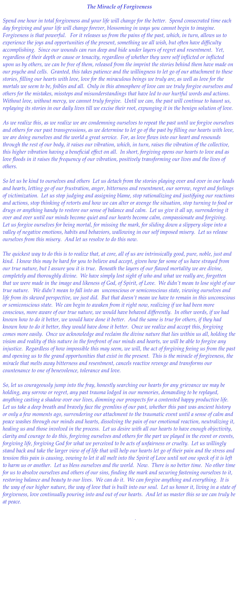 The Miracle of Forgiveness

Spend one hour in total forgiveness and your life will change for the better.  Spend consecrated time each day forgiving and your life will change forever, blossoming in ways you cannot begin to imagine.  Forgiveness is that powerful.   For it releases us from the pains of the past, which, in turn, allows us to experience the joys and opportunities of the present, something we all wish, but often have difficulty accomplishing.  Since our wounds can run deep and hide under layers of regret and resentment.  Yet, regardless of their depth or cause or tenacity, regardless of whether they were self inflicted or inflicted upon us by others, we can be free of them, released from the imprint the stories behind them have made on our psyche and cells.  Granted, this takes patience and the willingness to let go of our attachment to these stories, filling our hearts with love, love for the miraculous beings we truly are, as well as love for the mortals we seem to be, foibles and all.  Only in this atmosphere of love can we truly forgive ourselves and others for the mistakes, missteps and misunderstandings that have led to our hurtful words and actions.  Without love, without mercy, we cannot truly forgive.  Until we can, the past will continue to haunt us, replaying its stories in our daily lives till we excise their root, expunging it in the benign solution of love.  

As we realize this, as we realize we are condemning ourselves to repeat the past until we forgive ourselves and others for our past transgressions, as we determine to let go of the past by filling our hearts with love, we are doing ourselves and the world a great service.  For, as love flows into our heart and resounds through the rest of our body, it raises our vibration, which, in turn, raises the vibration of the collective, this higher vibration having a beneficial effect on all.  In short, forgiving opens our hearts to love and as love floods in it raises the frequency of our vibration, positively transforming our lives and the lives of others.  

So let us be kind to ourselves and others  Let us detach from the stories playing over and over in our heads and hearts, letting go of our frustration, anger, bitterness and resentment, our sorrow, regret and feelings of victimization.  Let us stop judging and assigning blame, stop rationalizing and justifying our reactions and actions, stop thinking of retorts and how we can alter or avenge the situation, stop turning to food or drugs or anything handy to restore our sense of balance and calm.  Let us give it all up, surrendering it over and over until our minds become quiet and our hearts become calm, compassionate and forgiving.  Let us forgive ourselves for being mortal, for missing the mark, for sliding down a slippery slope into a valley of negative emotions, habits and behaviors, wallowing in our self imposed misery.  Let us release ourselves from this misery.  And let us resolve to do this now. 

The quickest way to do this is to realize that, at core, all of us are intrinsically good, pure, noble, just and kind.  I know this may be hard for you to believe and accept, given how far some of us have strayed from our true nature, but I assure you it is true.  Beneath the layers of our flawed mortality we are divine, completely and thoroughly divine.  We have simply lost sight of who and what we really are, forgotten that we were made in the image and likeness of God, of Spirit, of Love.  We didn’t mean to lose sight of our true nature.   We didn’t mean to fall into an  unconscious or semiconscious state, viewing ourselves and life from its skewed perspective, we just did.  But that doesn’t mean we have to remain in this unconscious or semiconscious state.  We can begin to awaken from it right now, realizing if we had been more conscious, more aware of our true nature, we would have behaved differently.  In other words, if we had known how to do it better, we would have done it better.  And the same is true for others, if they had known how to do it better, they would have done it better.  Once we realize and accept this, forgiving comes more easily.  Once we acknowledge and reclaim the divine nature that lies within us all, holding the vision and reality of this nature in the forefront of our minds and hearts, we will be able to forgive any injustice.  Regardless of how impossible this may seem, we will, the act of forgiving feeing us from the past and opening us to the grand opportunities that exist in the present.  This is the miracle of forgiveness, the miracle that melts away bitterness and resentment, cancels reactive revenge and transforms our countenance to one of benevolence, tolerance and love.  

So, let us courageously jump into the fray, honestly searching our hearts for any grievance we may be holding, any sorrow or regret, any past trauma lodged in our memories, demanding to be replayed, anything casting a shadow over our lives, dimming our prospects for a contented happy productive life.  Let us take a deep breath and bravely face the gremlins of our past, whether this past was ancient history or only a few moments ago, surrendering our attachment to the traumatic event until a sense of calm and peace washes through our minds and hearts, dissolving the pain of our emotional reaction, neutralizing it, healing us and those involved in the process.  Let us desire with all our hearts to have enough objectivity, clarity and courage to do this, forgiving ourselves and others for the part we played in the event or events, forgiving life, forgiving God for what we perceived to be acts of unfairness or cruelty.  Let us willingly stand back and take the larger view of of life that will help our hearts let go of their pain and the stress and tension this pain is causing, vowing to let it all melt into the Spirit of Love until not one speck of it is left to harm us or another.  Let us bless ourselves and the world.  Now.  There is no better time.  No other time for us to absolve ourselves and others of our sins, finding the mark and securing fastening ourselves to it, restoring balance and beauty to our lives.  We can do it.  We can forgive anything and everything.  It is the way of our higher nature, the way of love that is built into our soul.  Let us honor it, living in a state of forgiveness, love continually pouring into and out of our hearts.  And let us master this so we can truly be at peace.


Download.pdf

 Return to Healing Flows





    

