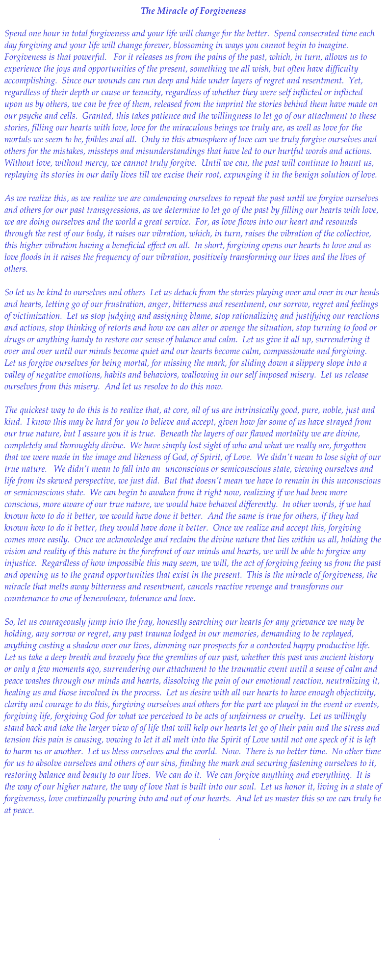 The Miracle of Forgiveness

Spend one hour in total forgiveness and your life will change for the better.  Spend consecrated time each day forgiving and your life will change forever, blossoming in ways you cannot begin to imagine.  Forgiveness is that powerful.   For it releases us from the pains of the past, which, in turn, allows us to experience the joys and opportunities of the present, something we all wish, but often have difficulty accomplishing.  Since our wounds can run deep and hide under layers of regret and resentment.  Yet, regardless of their depth or cause or tenacity, regardless of whether they were self inflicted or inflicted upon us by others, we can be free of them, released from the imprint the stories behind them have made on our psyche and cells.  Granted, this takes patience and the willingness to let go of our attachment to these stories, filling our hearts with love, love for the miraculous beings we truly are, as well as love for the mortals we seem to be, foibles and all.  Only in this atmosphere of love can we truly forgive ourselves and others for the mistakes, missteps and misunderstandings that have led to our hurtful words and actions.  Without love, without mercy, we cannot truly forgive.  Until we can, the past will continue to haunt us, replaying its stories in our daily lives till we excise their root, expunging it in the benign solution of love.  

As we realize this, as we realize we are condemning ourselves to repeat the past until we forgive ourselves and others for our past transgressions, as we determine to let go of the past by filling our hearts with love, we are doing ourselves and the world a great service.  For, as love flows into our heart and resounds through the rest of our body, it raises our vibration, which, in turn, raises the vibration of the collective, this higher vibration having a beneficial effect on all.  In short, forgiving opens our hearts to love and as love floods in it raises the frequency of our vibration, positively transforming our lives and the lives of others.  

So let us be kind to ourselves and others  Let us detach from the stories playing over and over in our heads and hearts, letting go of our frustration, anger, bitterness and resentment, our sorrow, regret and feelings of victimization.  Let us stop judging and assigning blame, stop rationalizing and justifying our reactions and actions, stop thinking of retorts and how we can alter or avenge the situation, stop turning to food or drugs or anything handy to restore our sense of balance and calm.  Let us give it all up, surrendering it over and over until our minds become quiet and our hearts become calm, compassionate and forgiving.  Let us forgive ourselves for being mortal, for missing the mark, for sliding down a slippery slope into a valley of negative emotions, habits and behaviors, wallowing in our self imposed misery.  Let us release ourselves from this misery.  And let us resolve to do this now. 

The quickest way to do this is to realize that, at core, all of us are intrinsically good, pure, noble, just and kind.  I know this may be hard for you to believe and accept, given how far some of us have strayed from our true nature, but I assure you it is true.  Beneath the layers of our flawed mortality we are divine, completely and thoroughly divine.  We have simply lost sight of who and what we really are, forgotten that we were made in the image and likeness of God, of Spirit, of Love.  We didn’t mean to lose sight of our true nature.   We didn’t mean to fall into an  unconscious or semiconscious state, viewing ourselves and life from its skewed perspective, we just did.  But that doesn’t mean we have to remain in this unconscious or semiconscious state.  We can begin to awaken from it right now, realizing if we had been more conscious, more aware of our true nature, we would have behaved differently.  In other words, if we had known how to do it better, we would have done it better.  And the same is true for others, if they had known how to do it better, they would have done it better.  Once we realize and accept this, forgiving comes more easily.  Once we acknowledge and reclaim the divine nature that lies within us all, holding the vision and reality of this nature in the forefront of our minds and hearts, we will be able to forgive any injustice.  Regardless of how impossible this may seem, we will, the act of forgiving feeing us from the past and opening us to the grand opportunities that exist in the present.  This is the miracle of forgiveness, the miracle that melts away bitterness and resentment, cancels reactive revenge and transforms our countenance to one of benevolence, tolerance and love.  

So, let us courageously jump into the fray, honestly searching our hearts for any grievance we may be holding, any sorrow or regret, any past trauma lodged in our memories, demanding to be replayed, anything casting a shadow over our lives, dimming our prospects for a contented happy productive life.  Let us take a deep breath and bravely face the gremlins of our past, whether this past was ancient history or only a few moments ago, surrendering our attachment to the traumatic event until a sense of calm and peace washes through our minds and hearts, dissolving the pain of our emotional reaction, neutralizing it, healing us and those involved in the process.  Let us desire with all our hearts to have enough objectivity, clarity and courage to do this, forgiving ourselves and others for the part we played in the event or events, forgiving life, forgiving God for what we perceived to be acts of unfairness or cruelty.  Let us willingly stand back and take the larger view of of life that will help our hearts let go of their pain and the stress and tension this pain is causing, vowing to let it all melt into the Spirit of Love until not one speck of it is left to harm us or another.  Let us bless ourselves and the world.  Now.  There is no better time.  No other time for us to absolve ourselves and others of our sins, finding the mark and securing fastening ourselves to it, restoring balance and beauty to our lives.  We can do it.  We can forgive anything and everything.  It is the way of our higher nature, the way of love that is built into our soul.  Let us honor it, living in a state of forgiveness, love continually pouring into and out of our hearts.  And let us master this so we can truly be at peace.


Download.pdf

 Return to Healing Flows





    
